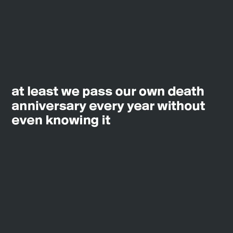 




at least we pass our own death anniversary every year without even knowing it





