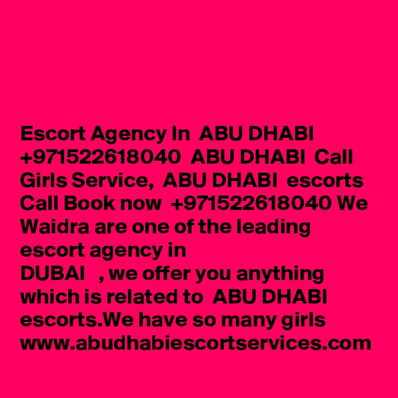 Escort Agency In  ABU DHABI   +971522618040  ABU DHABI  Call Girls Service,  ABU DHABI  escorts
Call Book now  +971522618040 We Waidra are one of the leading escort agency in
DUBAI   , we offer you anything which is related to  ABU DHABI  escorts.We have so many girls
www.abudhabiescortservices.com
