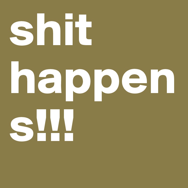 shit happens!!! 