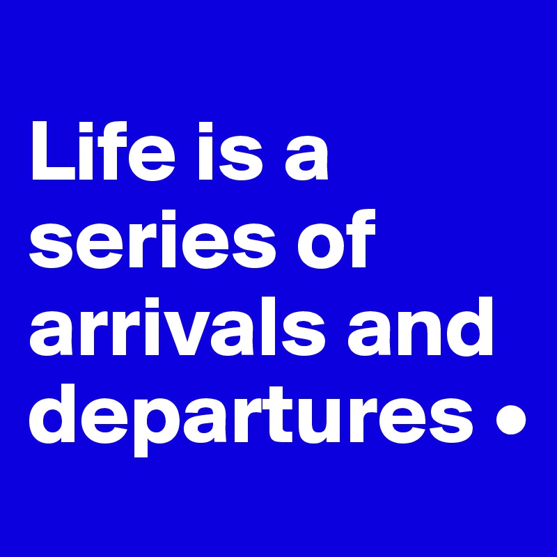 
Life is a series of arrivals and departures •