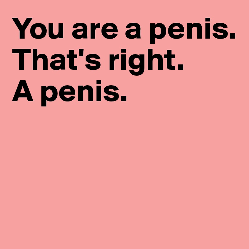 You are a penis. That's right. 
A penis. 



