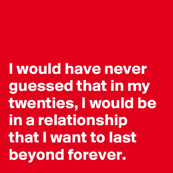 


I would have never guessed that in my twenties, I would be in a relationship that I want to last beyond forever.