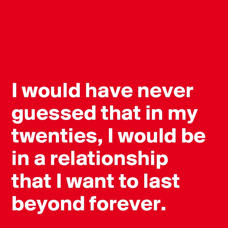 


I would have never guessed that in my twenties, I would be in a relationship that I want to last beyond forever.