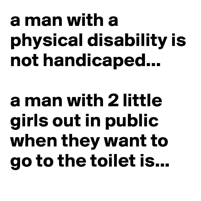 a man with a physical disability is not handicaped...

a man with 2 little girls out in public when they want to go to the toilet is...
