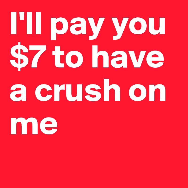 I'll pay you $7 to have a crush on me

