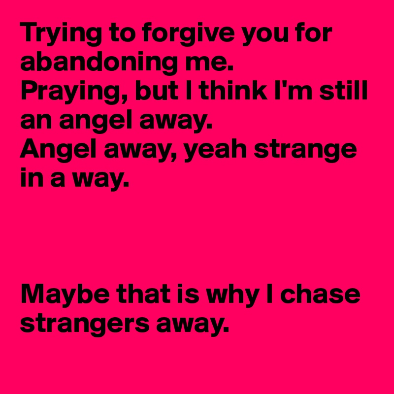 Trying to forgive you for abandoning me.
Praying, but I think I'm still an angel away.
Angel away, yeah strange in a way.



Maybe that is why I chase strangers away.
