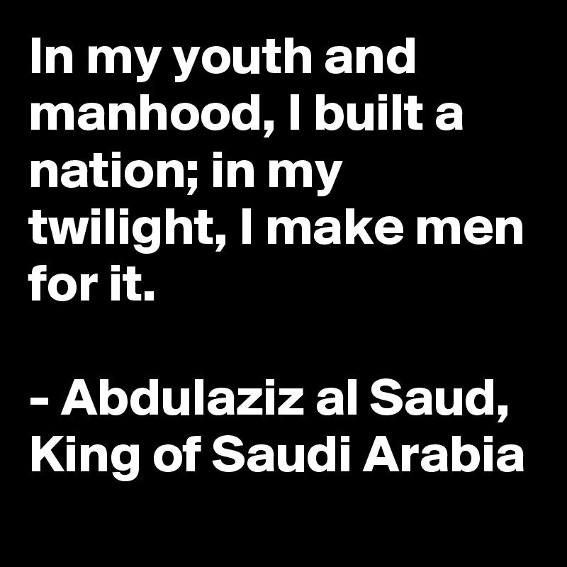 In my youth and manhood, I built a nation; in my twilight, I make men for it.

- Abdulaziz al Saud, King of Saudi Arabia