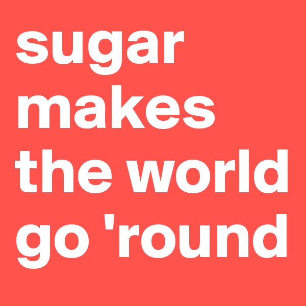 sugar makes the world go 'round