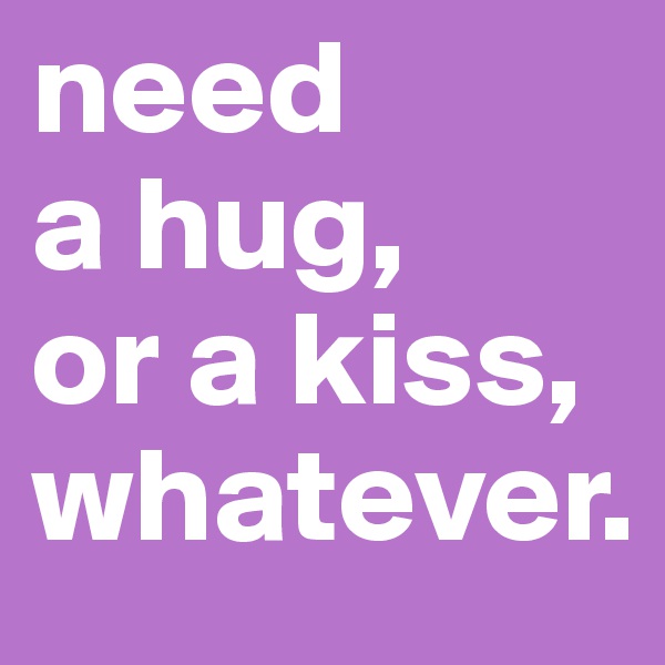 need 
a hug, 
or a kiss, whatever.