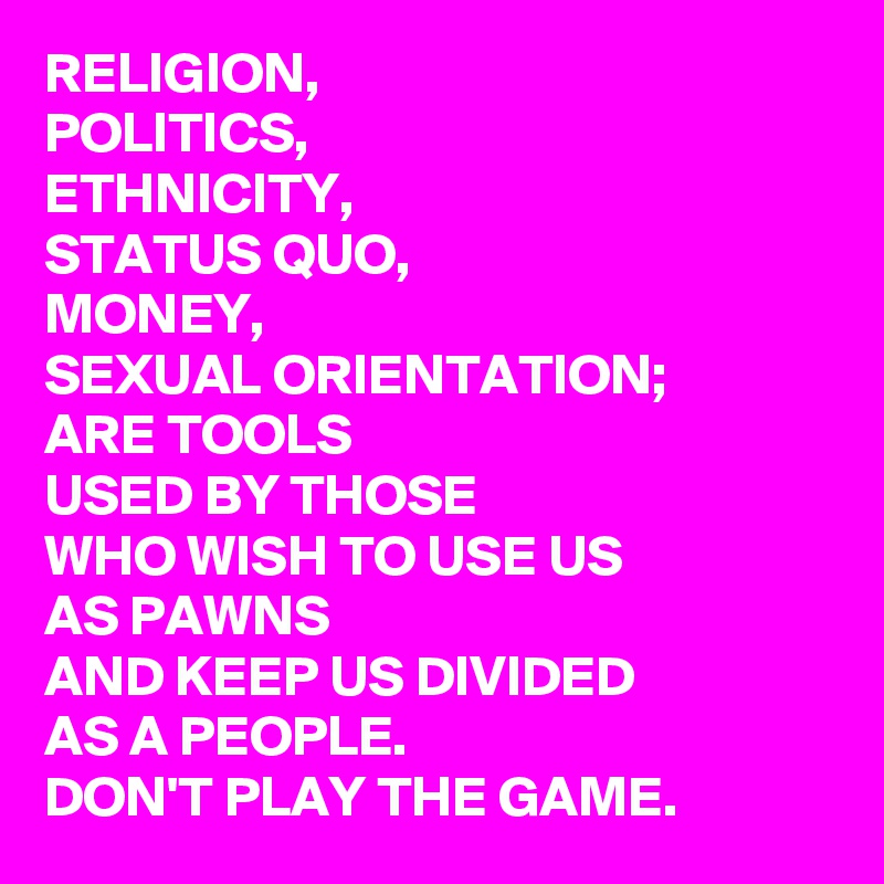 RELIGION, 
POLITICS, 
ETHNICITY, 
STATUS QUO, 
MONEY, 
SEXUAL ORIENTATION; 
ARE TOOLS
USED BY THOSE 
WHO WISH TO USE US
AS PAWNS
AND KEEP US DIVIDED
AS A PEOPLE. 
DON'T PLAY THE GAME. 