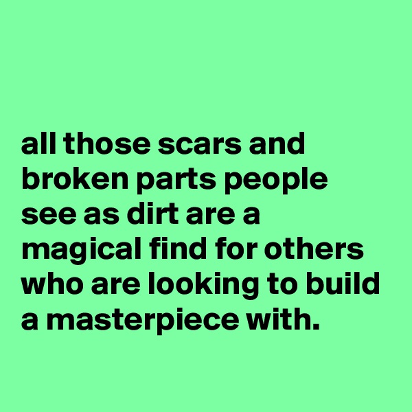 


all those scars and broken parts people see as dirt are a magical find for others who are looking to build a masterpiece with.
