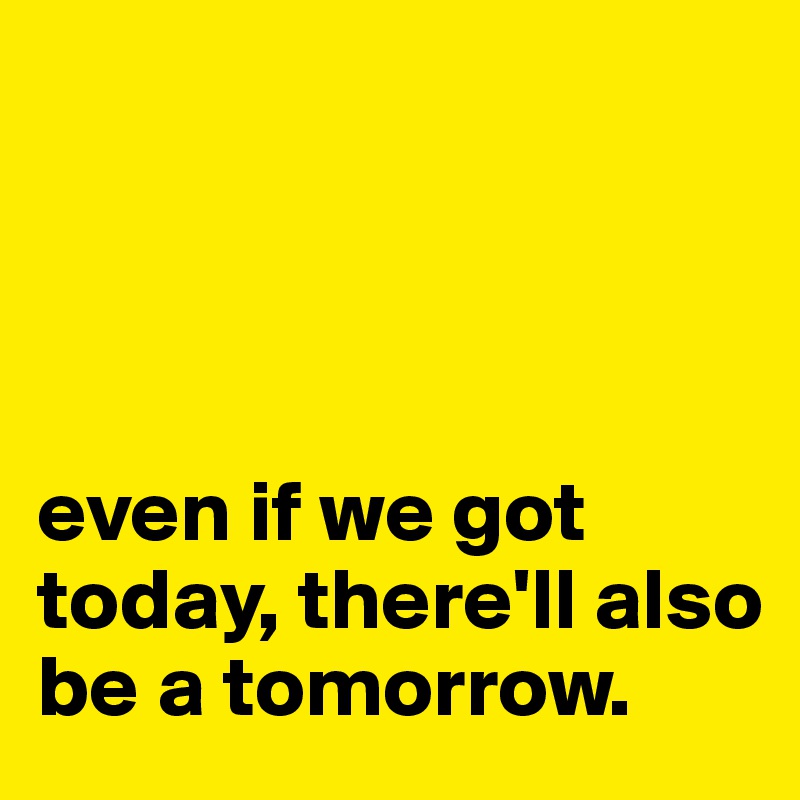 




even if we got today, there'll also be a tomorrow.