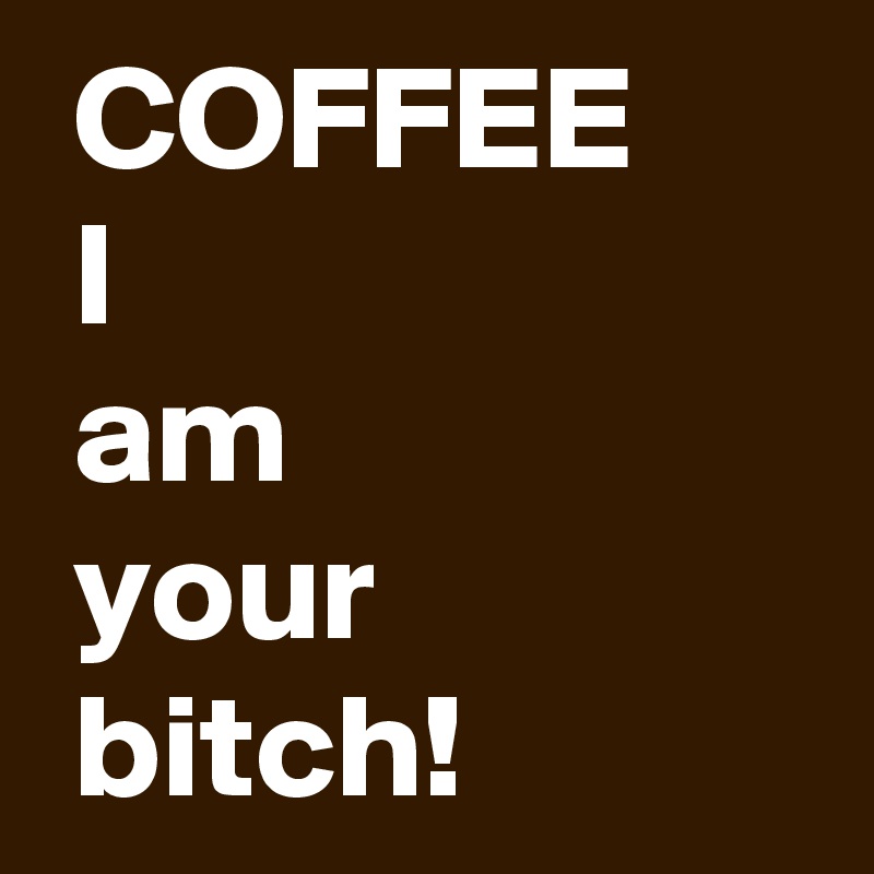  COFFEE
 I
 am 
 your 
 bitch!