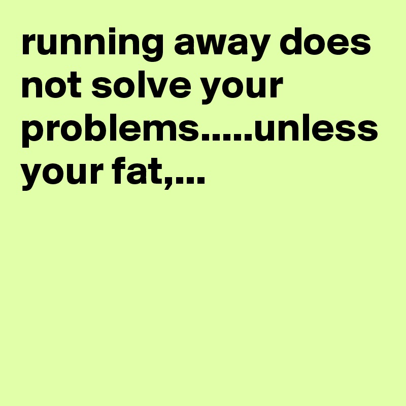 running away does not solve your problems.....unless your fat,...