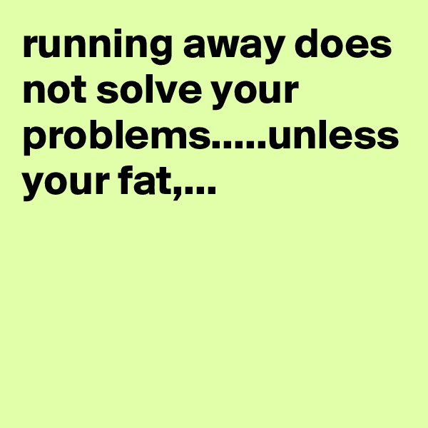 running away does not solve your problems.....unless your fat,...