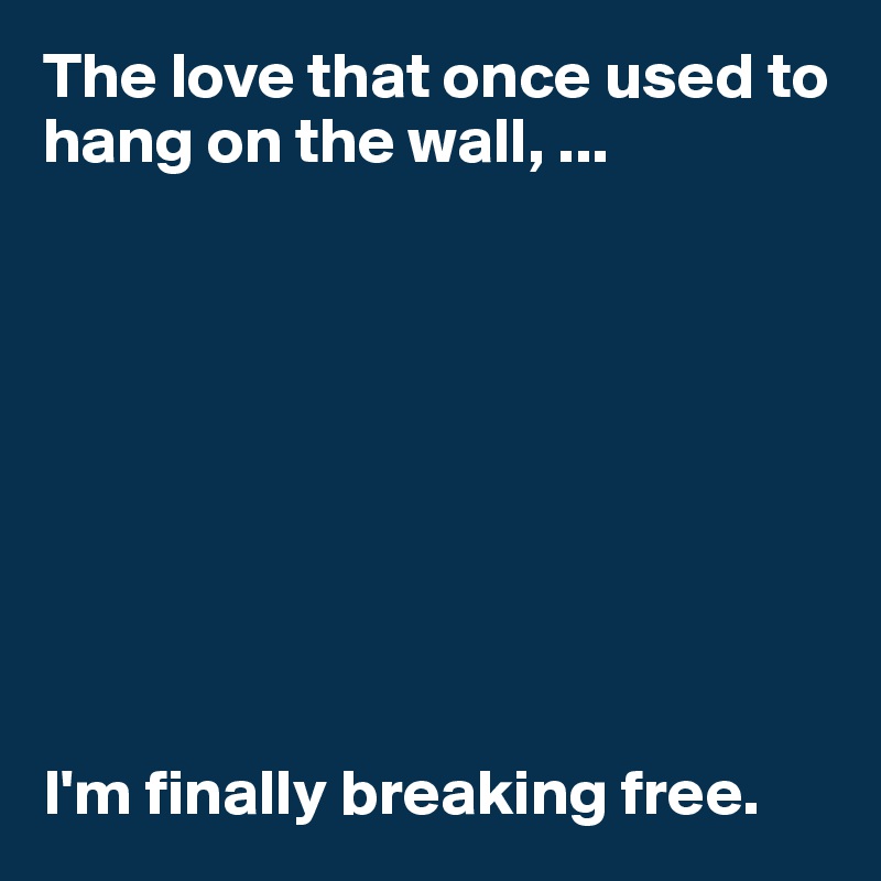 The love that once used to hang on the wall, ... 









I'm finally breaking free. 