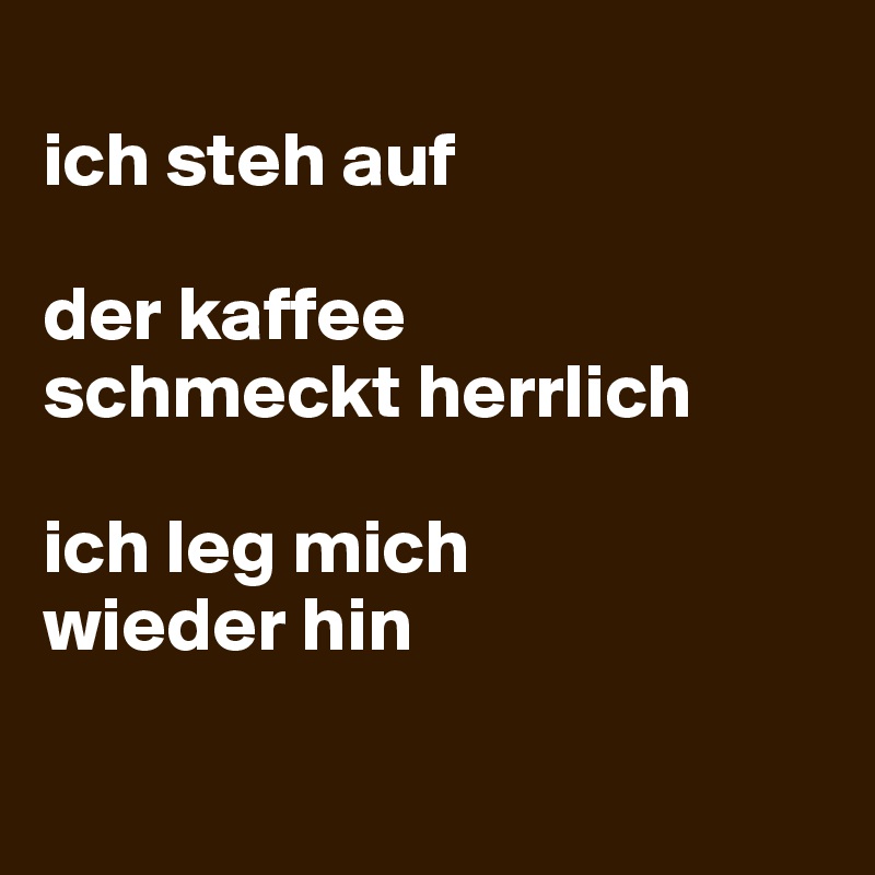 
ich steh auf

der kaffee 
schmeckt herrlich

ich leg mich 
wieder hin

