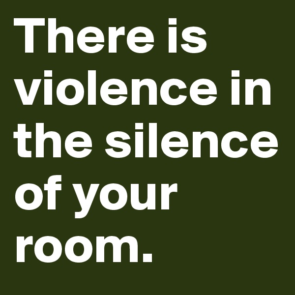 There is violence in the silence of your room.