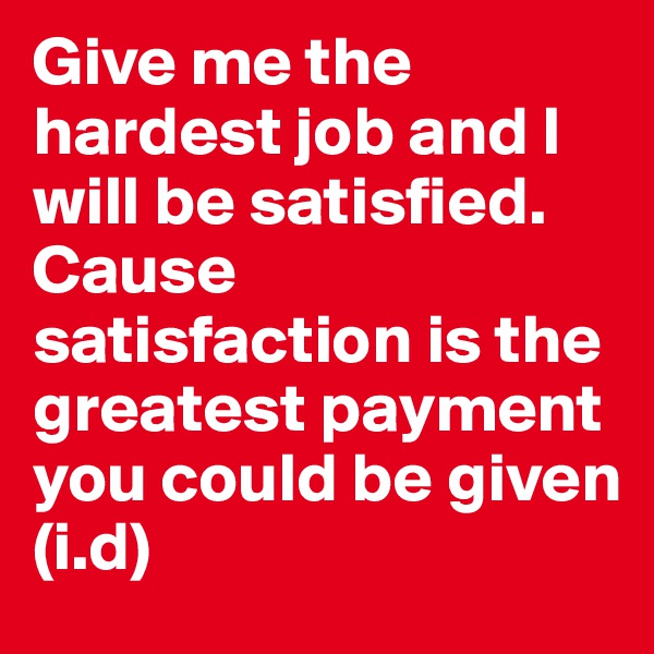 Give me the hardest job and I will be satisfied. Cause satisfaction is the greatest payment you could be given
(i.d)