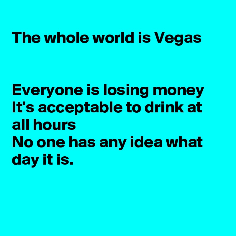 
The whole world is Vegas


Everyone is losing money
It's acceptable to drink at
all hours 
No one has any idea what
day it is.


