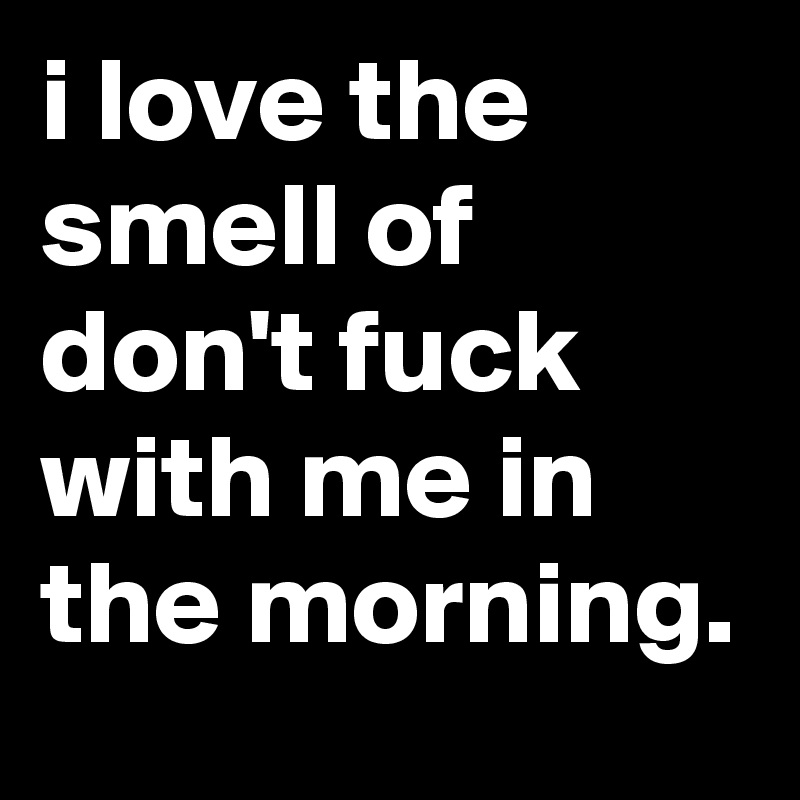i love the smell of don't fuck with me in the morning.