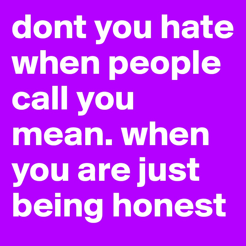 dont you hate when people call you mean. when you are just being honest 