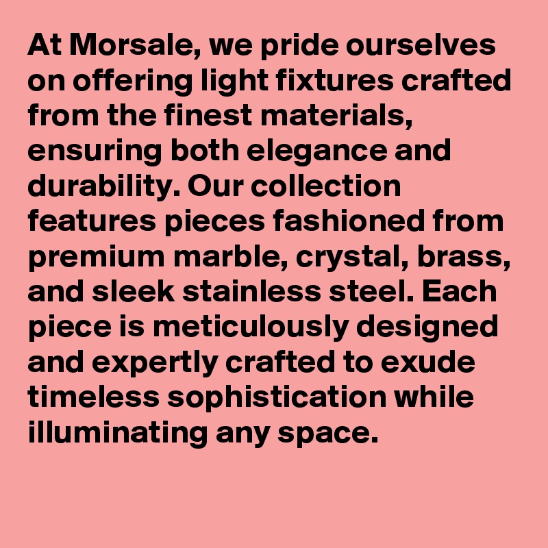 At Morsale, we pride ourselves on offering light fixtures crafted from the finest materials, ensuring both elegance and durability. Our collection features pieces fashioned from premium marble, crystal, brass, and sleek stainless steel. Each piece is meticulously designed and expertly crafted to exude timeless sophistication while illuminating any space.