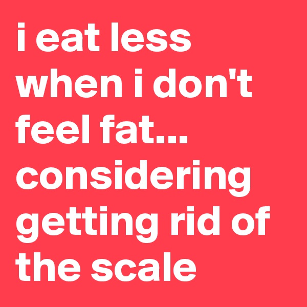 i eat less when i don't feel fat... considering getting rid of the scale