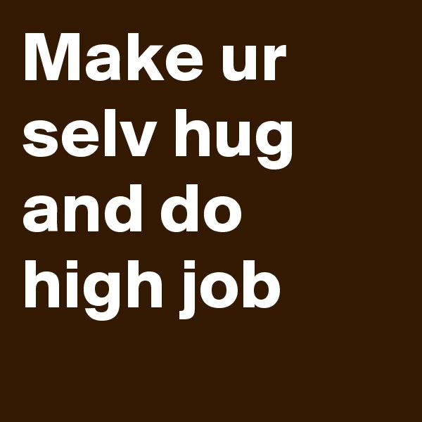 Make ur selv hug and do high job
