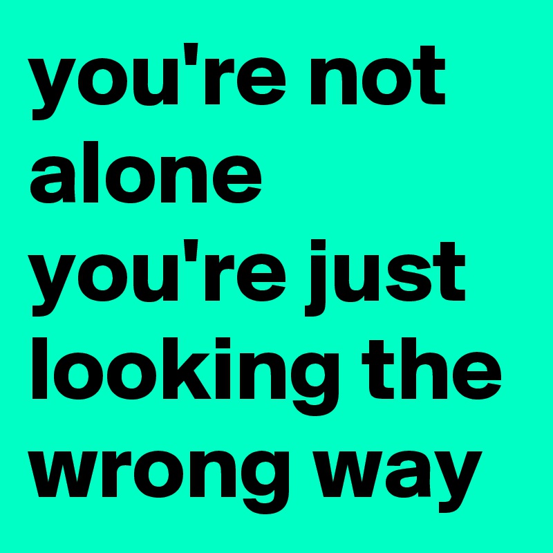 you're not alone you're just looking the wrong way