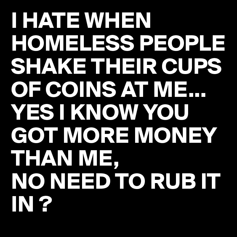 I HATE WHEN HOMELESS PEOPLE SHAKE THEIR CUPS OF COINS AT ME...
YES I KNOW YOU GOT MORE MONEY THAN ME, 
NO NEED TO RUB IT IN ?