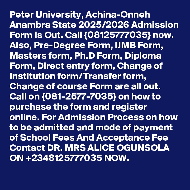 Peter University, Achina-Onneh Anambra State 2025/2026 Admission Form is Out. Call {08125777035} now. Also, Pre-Degree Form, IJMB Form, Masters form, Ph.D Form, Diploma Form, Direct entry form, Change of Institution form/Transfer form, Change of course Form are all out. Call on {081-2577-7035} on how to purchase the form and register online. For Admission Process on how to be admitted and mode of payment of School Fees And Acceptance Fee Contact DR. MRS ALICE OGUNSOLA ON +2348125777035 NOW.
