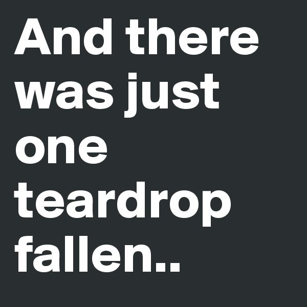 And there was just one teardrop fallen..