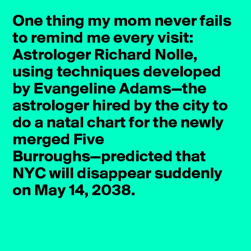 One thing my mom never fails to remind me every visit: Astrologer Richard Nolle, using techniques developed by Evangeline Adams—the astrologer hired by the city to do a natal chart for the newly merged Five Burroughs—predicted that NYC will disappear suddenly on May 14, 2038.