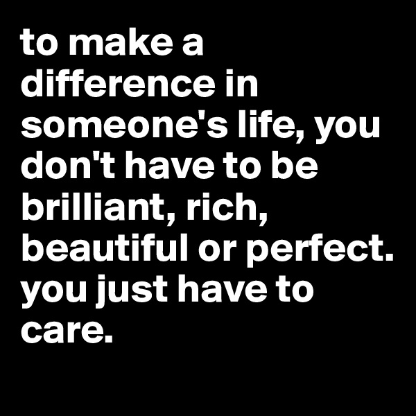 to make a difference in someone's life, you don't have to be brilliant, rich, beautiful or perfect. 
you just have to care.