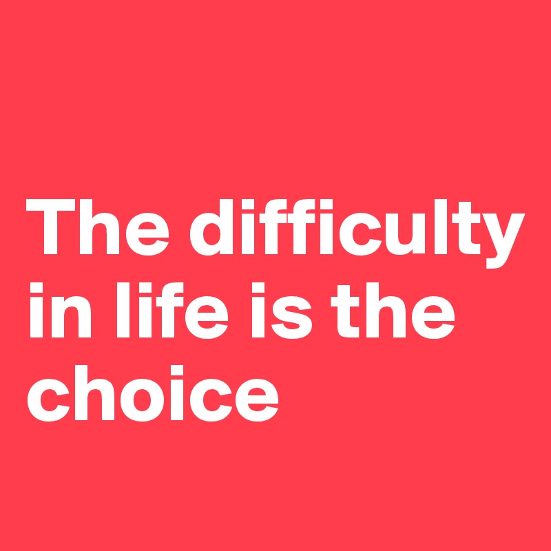 

The difficulty in life is the choice