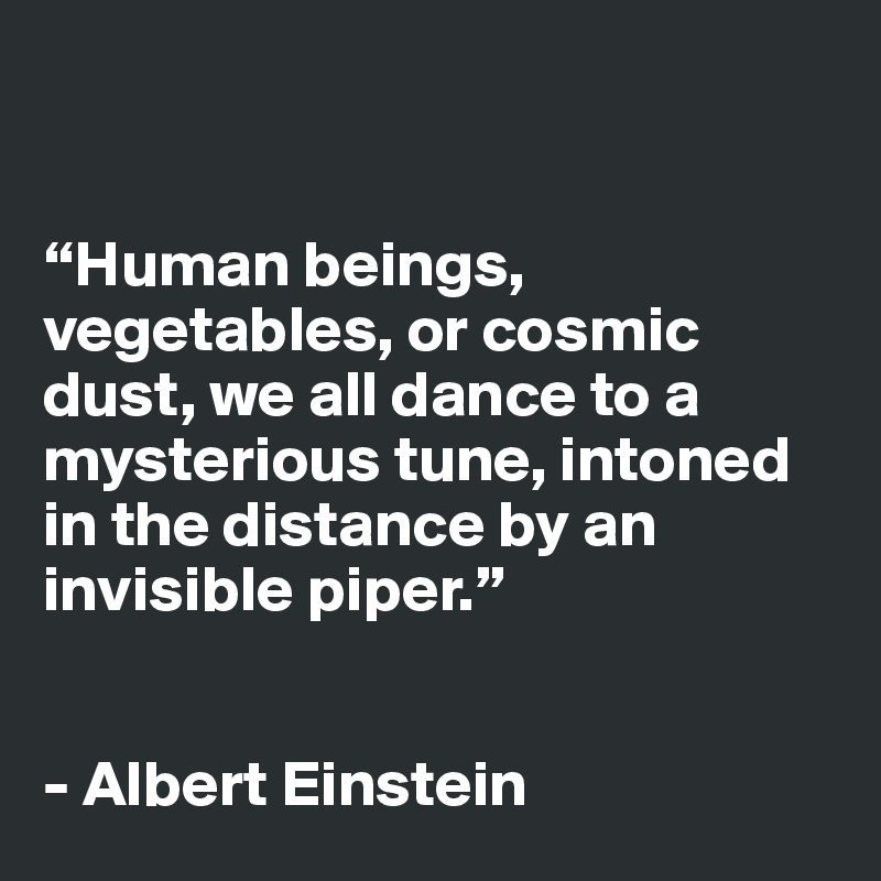 


“Human beings, vegetables, or cosmic dust, we all dance to a mysterious tune, intoned in the distance by an invisible piper.”


- Albert Einstein 