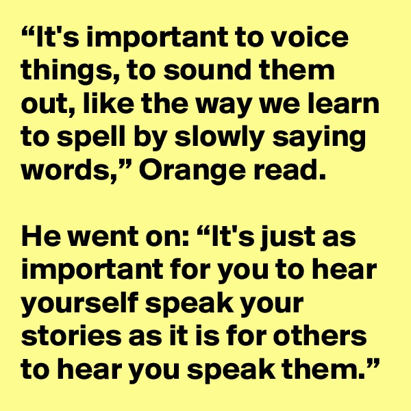 “It's important to voice things, to sound them out, like the way we learn to spell by slowly saying words,” Orange read.

He went on: “It's just as important for you to hear yourself speak your stories as it is for others to hear you speak them.”