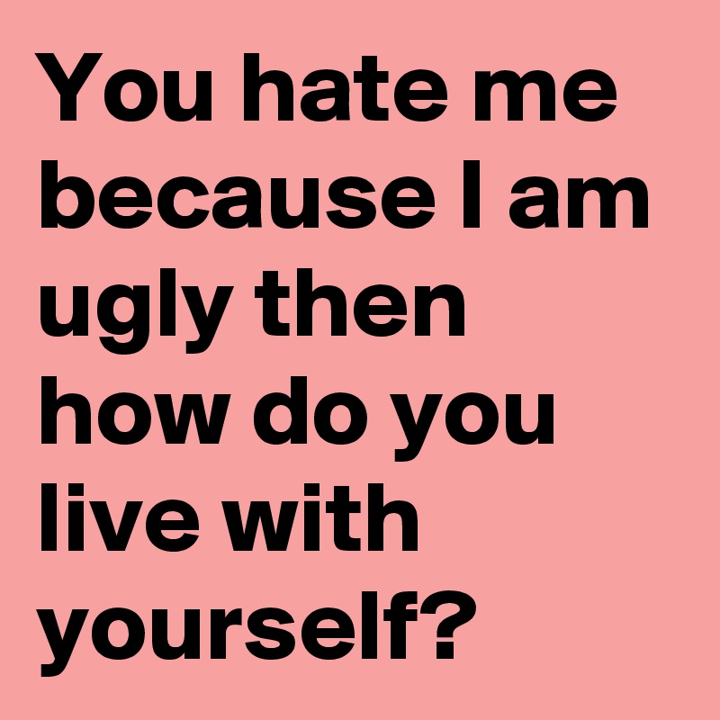 You hate me because I am ugly then how do you live with yourself? 