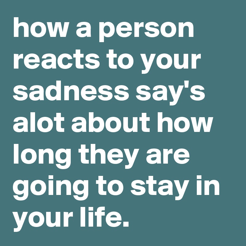 how a person reacts to your sadness say's alot about how long they are going to stay in your life.