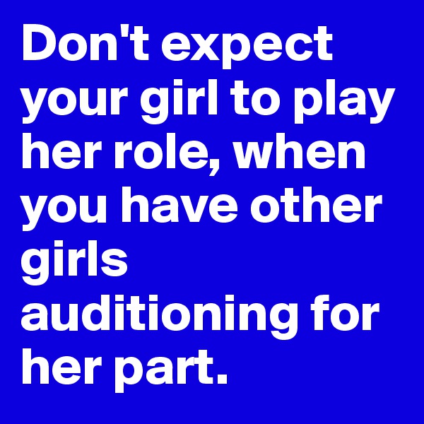 Don't expect your girl to play her role, when you have other girls auditioning for her part.