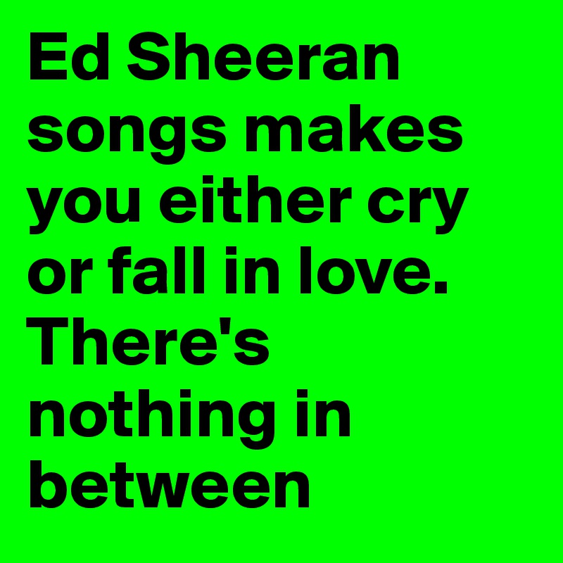 Ed Sheeran songs makes you either cry or fall in love. There's nothing in between