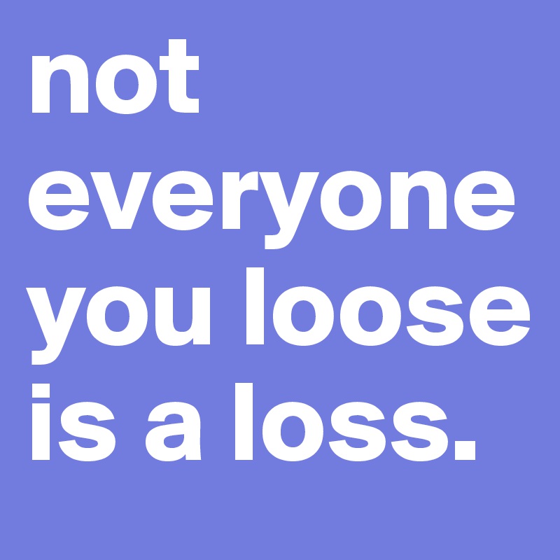 not everyone you loose is a loss.