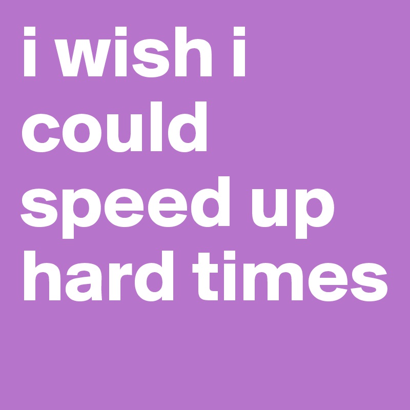 i wish i could speed up hard times 