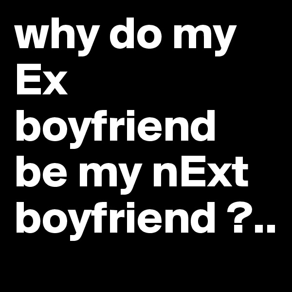 why do my Ex boyfriend be my nExt boyfriend ?..