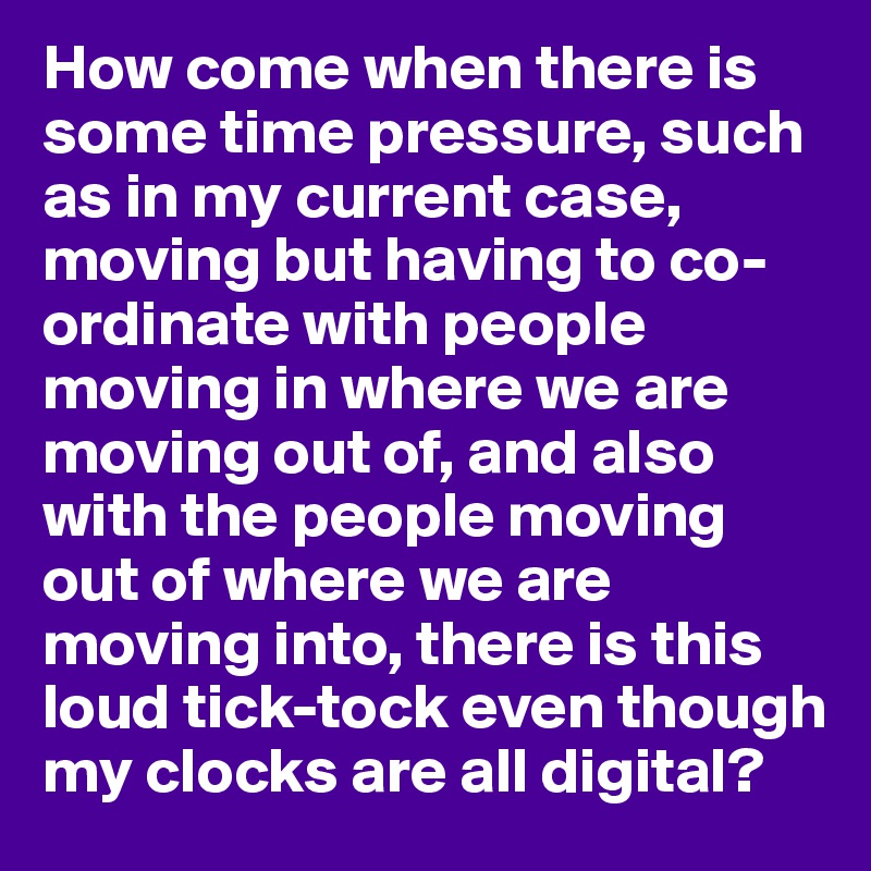How come when there is some time pressure, such as in my current case, moving but having to co-ordinate with people moving in where we are moving out of, and also with the people moving out of where we are moving into, there is this loud tick-tock even though my clocks are all digital?