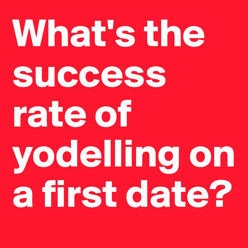 What's the success rate of yodelling on a first date? 