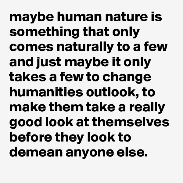 maybe human nature is something that only comes naturally to a few and just maybe it only takes a few to change humanities outlook, to make them take a really good look at themselves before they look to demean anyone else.