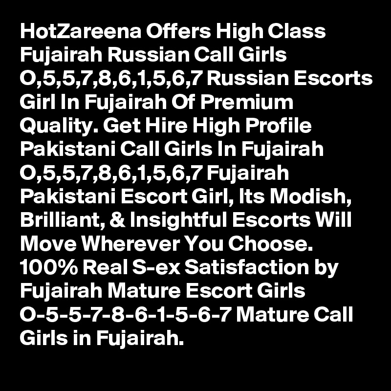 HotZareena Offers High Class Fujairah Russian Call Girls  O,5,5,7,8,6,1,5,6,7 Russian Escorts Girl In Fujairah Of Premium Quality. Get Hire High Profile Pakistani Call Girls In Fujairah  O,5,5,7,8,6,1,5,6,7 Fujairah Pakistani Escort Girl, Its Modish, Brilliant, & Insightful Escorts Will Move Wherever You Choose. 100% Real S-ex Satisfaction by Fujairah Mature Escort Girls  O-5-5-7-8-6-1-5-6-7 Mature Call Girls in Fujairah. 