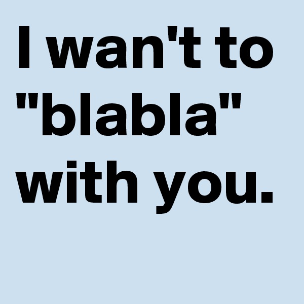 I wan't to "blabla" with you. 